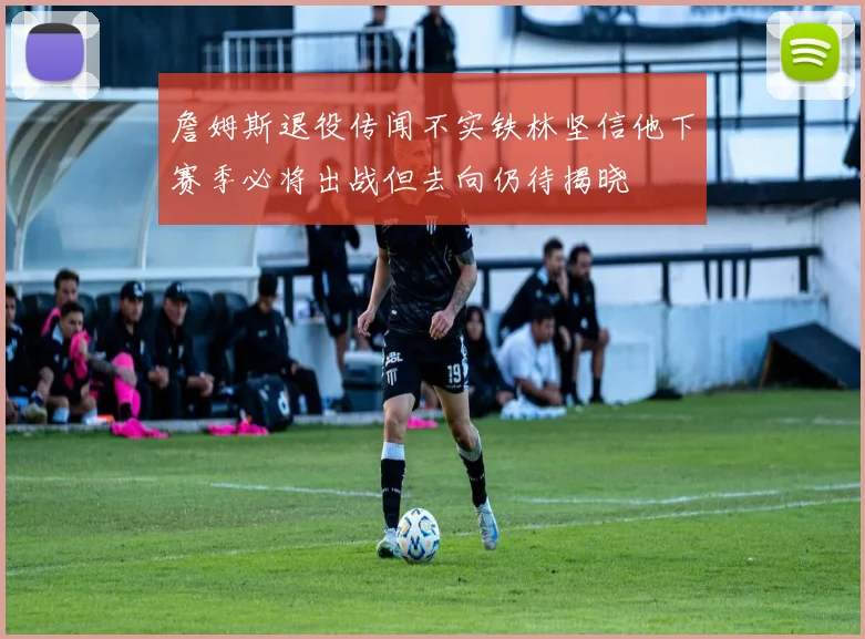 詹姆斯退役传闻不实铁林坚信他下赛季必将出战但去向仍待揭晓