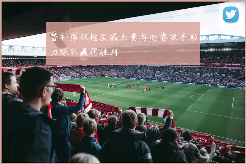 替补席双枪发威杰曼与赵睿联手助力球队赢得胜利