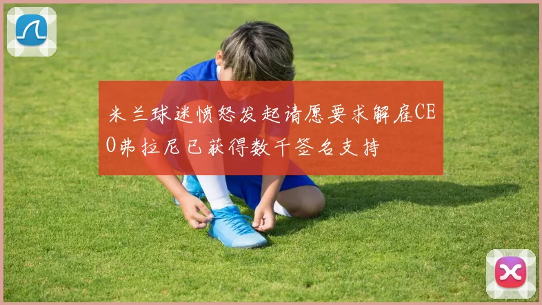 米兰球迷愤怒发起请愿要求解雇CEO弗拉尼已获得数千签名支持