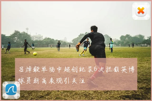 吕焯毅单场中超创纪录6次拦截英博球员新高表现引关注