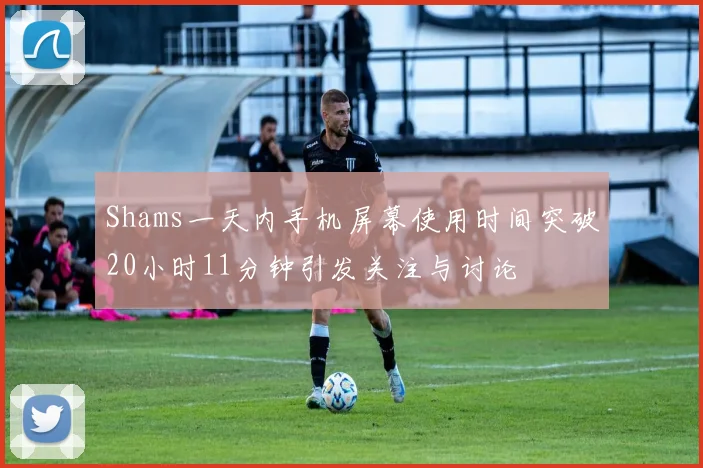 Shams一天内手机屏幕使用时间突破20小时11分钟引发关注与讨论