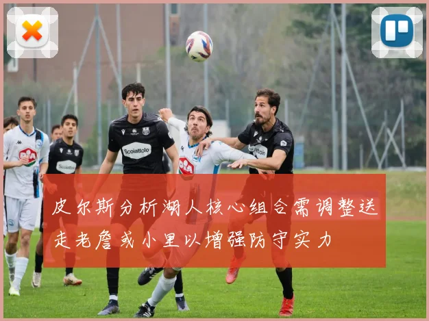 皮尔斯分析湖人核心组合需调整送走老詹或小里以增强防守实力