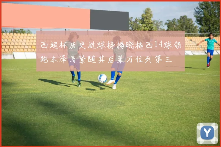 西超杯历史进球榜揭晓梅西14球领跑本泽马紧随其后莱万位列第三