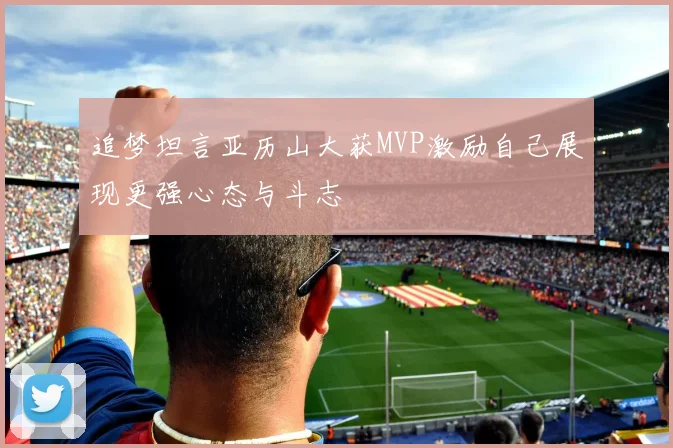追梦坦言亚历山大获MVP激励自己展现更强心态与斗志