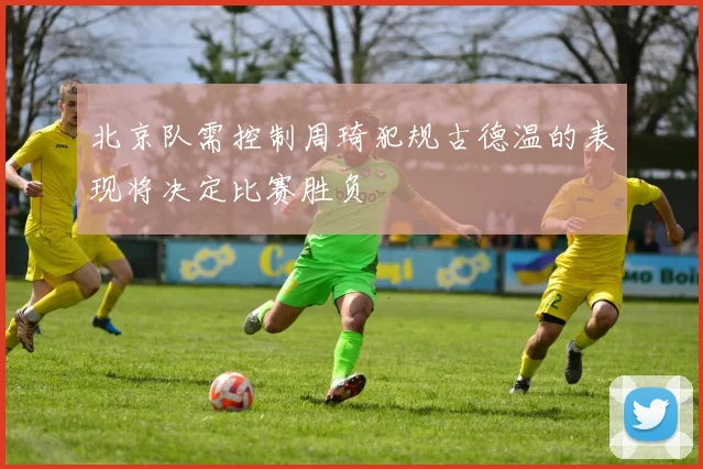 北京队需控制周琦犯规古德温的表现将决定比赛胜负