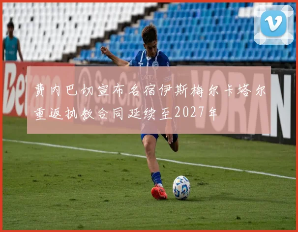 费内巴切宣布名宿伊斯梅尔卡塔尔重返执教合同延续至2027年