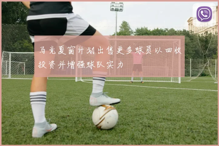 马竞夏窗计划出售更多球员以回收投资并增强球队实力