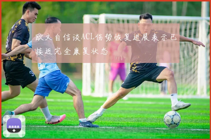 欧文自信谈ACL伤势恢复进展表示已接近完全康复状态