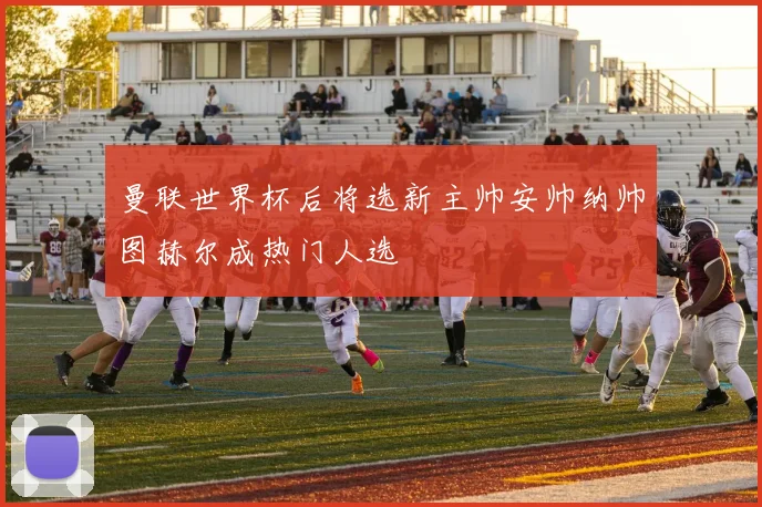 曼联世界杯后将选新主帅安帅纳帅图赫尔成热门人选