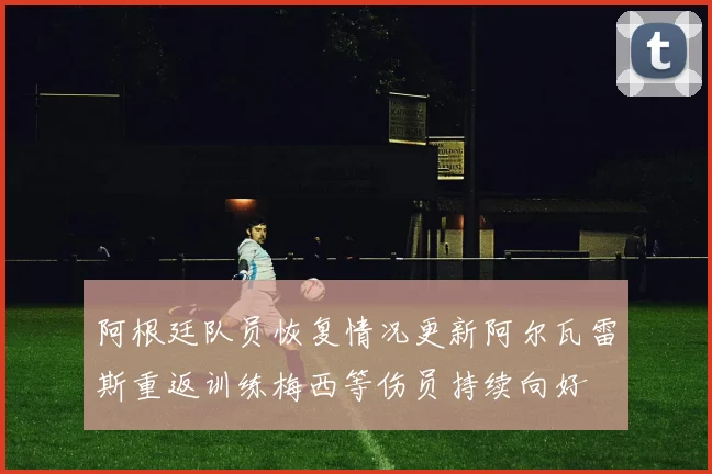 阿根廷队员恢复情况更新阿尔瓦雷斯重返训练梅西等伤员持续向好