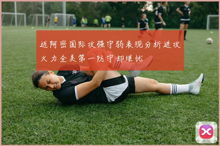 迈阿密国际攻强守弱表现分析进攻火力全美第一防守却堪忧