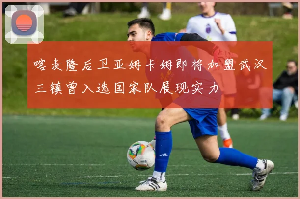 喀麦隆后卫亚姆卡姆即将加盟武汉三镇曾入选国家队展现实力