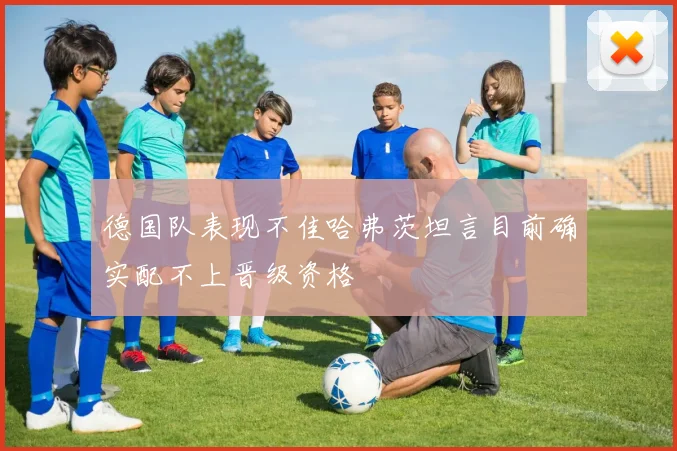 德国队表现不佳哈弗茨坦言目前确实配不上晋级资格