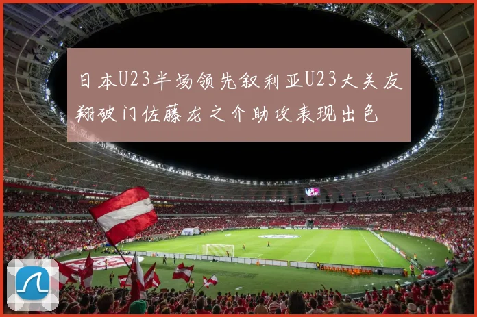 日本U23半场领先叙利亚U23大关友翔破门佐藤龙之介助攻表现出色