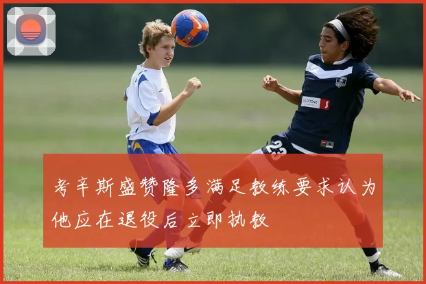 考辛斯盛赞隆多满足教练要求认为他应在退役后立即执教