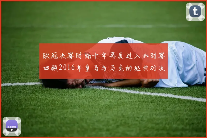 欧冠决赛时隔十年再度进入加时赛回顾2016年皇马与马竞的经典对决