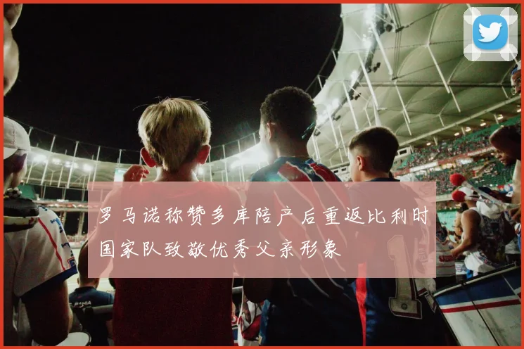 罗马诺称赞多库陪产后重返比利时国家队致敬优秀父亲形象
